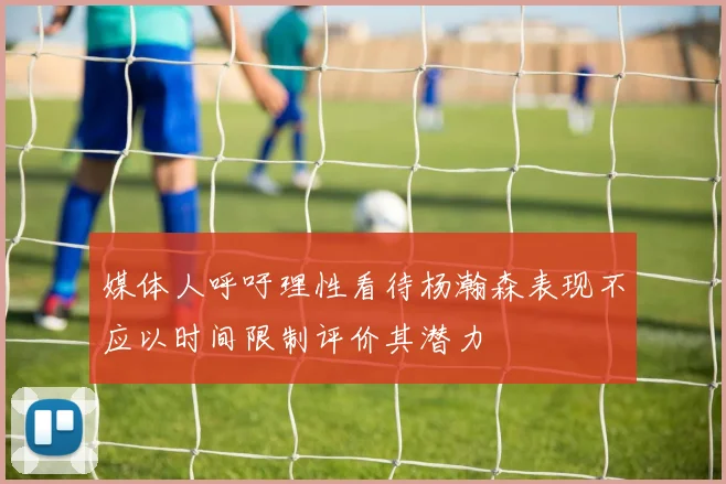 媒体人呼吁理性看待杨瀚森表现不应以时间限制评价其潜力