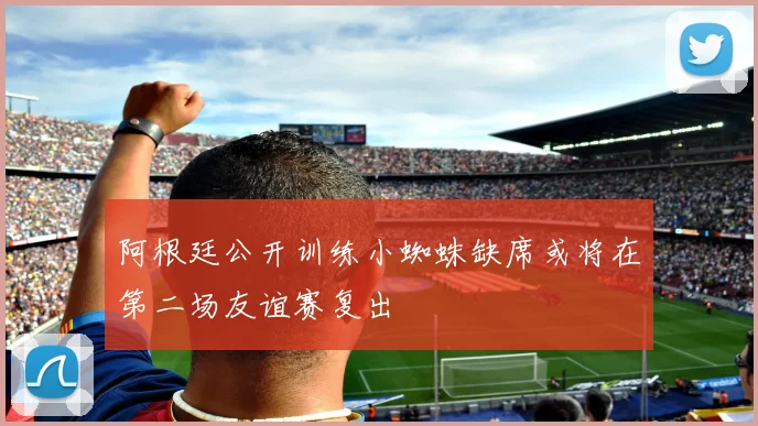 阿根廷公开训练小蜘蛛缺席或将在第二场友谊赛复出