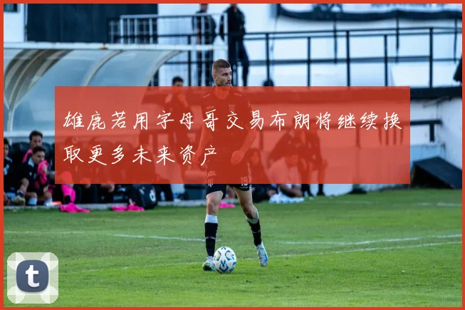 雄鹿若用字母哥交易布朗将继续换取更多未来资产