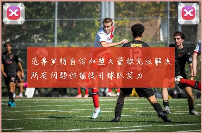 范弗里特自信加盟火箭称无法解决所有问题但能提升球队实力