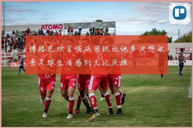 博格巴坦言伤病困扰让他多次想放弃足球生活感到无比厌烦