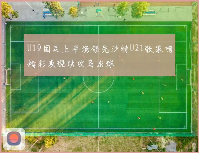 U19国足上半场领先沙特U21张家鸣精彩表现助攻乌龙球
