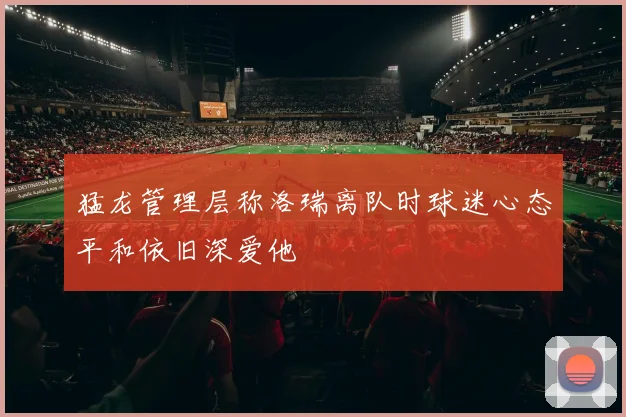 猛龙管理层称洛瑞离队时球迷心态平和依旧深爱他