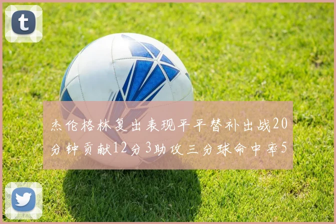 杰伦格林复出表现平平替补出战20分钟贡献12分3助攻三分球命中率50