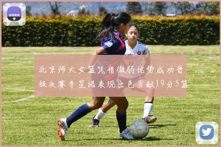 北京师大女篮凭借微弱优势成功晋级决赛李星诺表现出色贡献19分5篮板