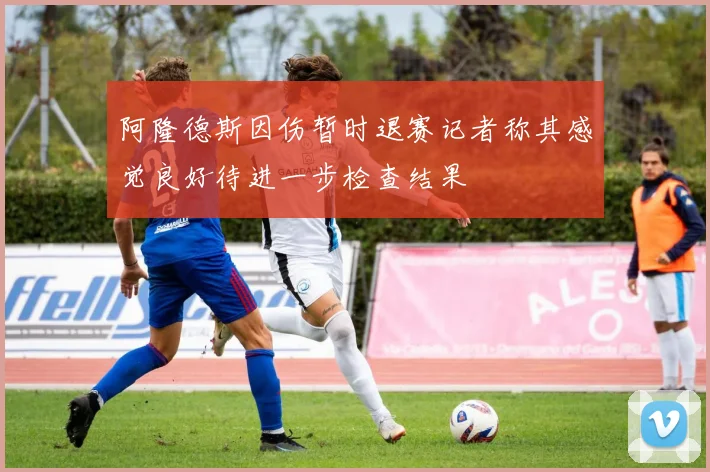 阿隆德斯因伤暂时退赛记者称其感觉良好待进一步检查结果