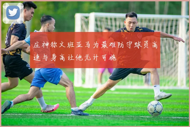 庄神称文班亚马为最难防守球员高速与身高让他无计可施