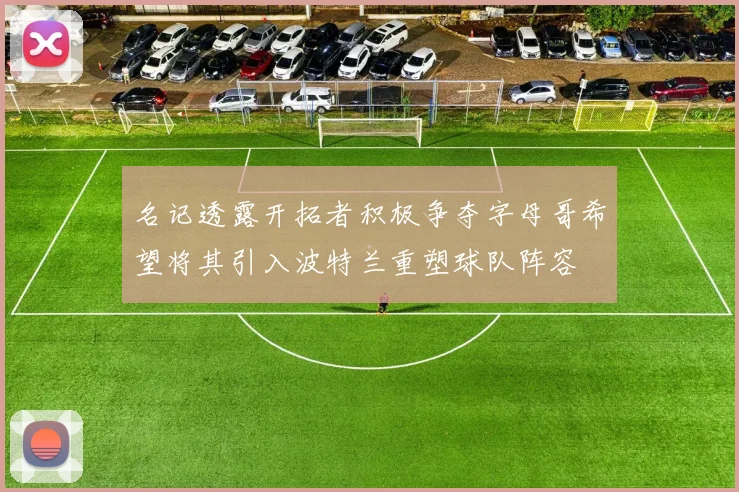 名记透露开拓者积极争夺字母哥希望将其引入波特兰重塑球队阵容