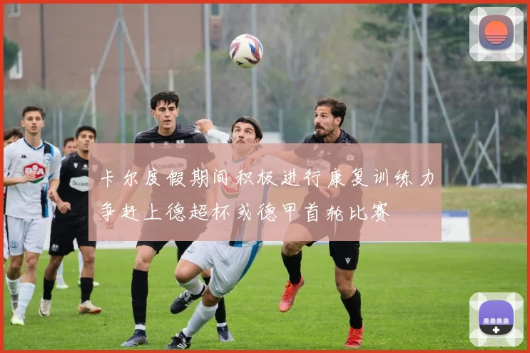 卡尔度假期间积极进行康复训练力争赶上德超杯或德甲首轮比赛