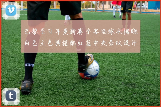 巴黎圣日耳曼新赛季客场球衣揭晓白色主色调搭配红蓝中央条纹设计