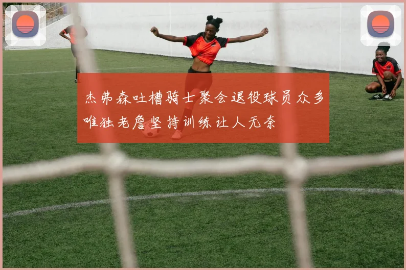 杰弗森吐槽骑士聚会退役球员众多唯独老詹坚持训练让人无奈