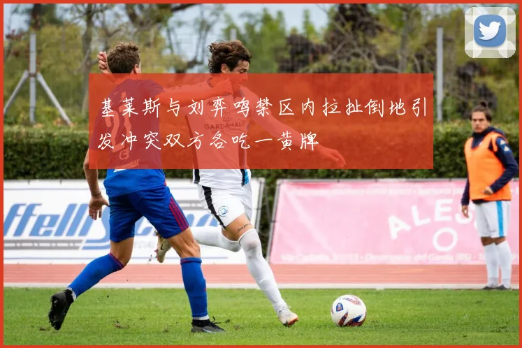 基莱斯与刘弈鸣禁区内拉扯倒地引发冲突双方各吃一黄牌