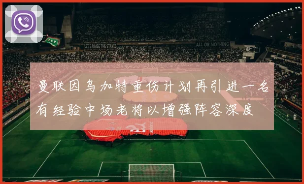 曼联因乌加特重伤计划再引进一名有经验中场老将以增强阵容深度