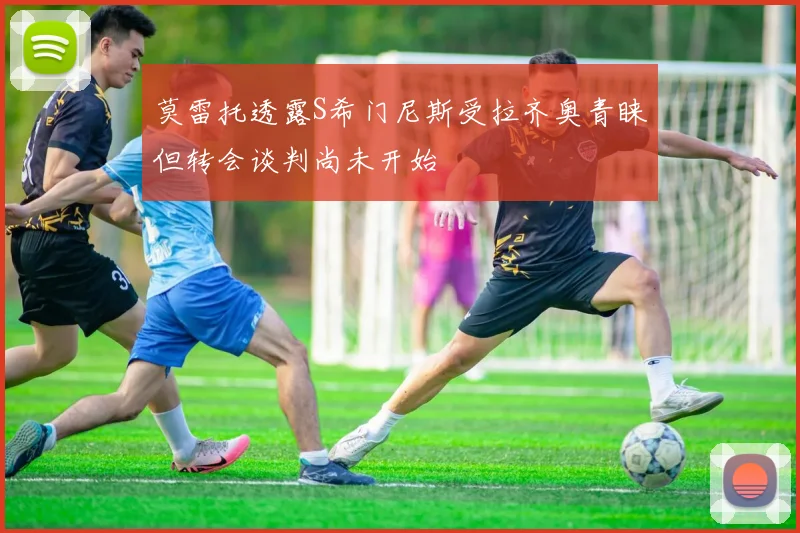 莫雷托透露S希门尼斯受拉齐奥青睐但转会谈判尚未开始