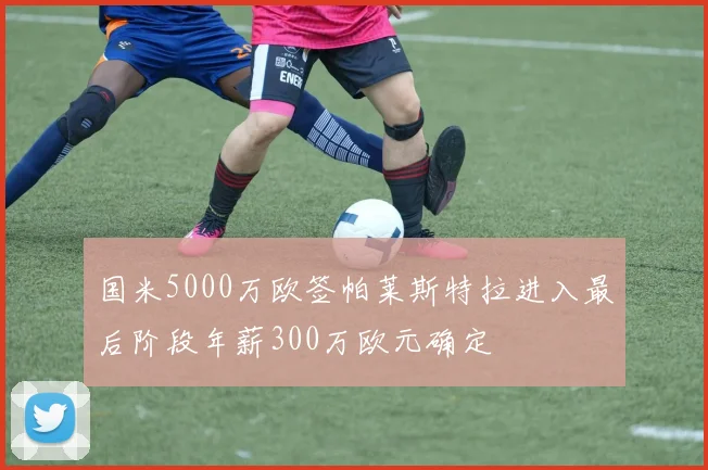 国米5000万欧签帕莱斯特拉进入最后阶段年薪300万欧元确定