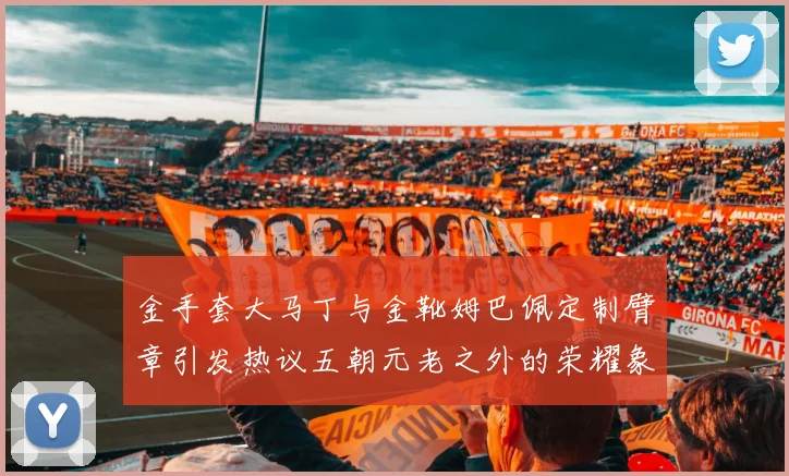 金手套大马丁与金靴姆巴佩定制臂章引发热议五朝元老之外的荣耀象征
