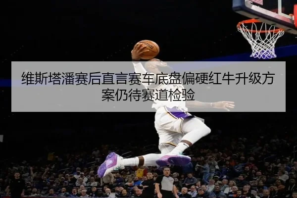 维斯塔潘赛后直言赛车底盘偏硬红牛升级方案仍待赛道检验
